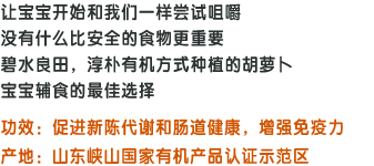 让宝宝开始和我们一样尝试咀嚼,没有什么比安全的食物更重要,碧水良田，淳朴有机方式种植的胡萝卜,宝宝辅食的最佳选择;功效:促进新陈代谢和肠道健康，增强免疫力;产地：山东峡山国家有机产品认证示范区